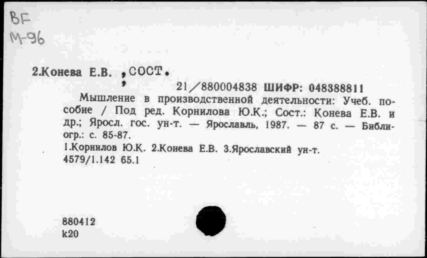 ﻿
2.Конева Е.В. ,СОСТ.
*	21/880004838 ШИФР: 048388811
Мышление в производственной деятельности: Учеб, пособие / Под ред. Корнилова Ю.К.; Сост.: Конева Е.В. и др.; Яросл. гос. ун-т. — Ярославль, 1987. — 87 с. — Библи-огр.: с. 85-87.
1.Корнилов Ю.К. 2.Конева Е.В. З.Ярославский ун-т.
4579/1.142 65.1
880412 к20